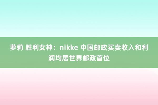 萝莉 胜利女神：nikke 中国邮政买卖收入和利润均居世界邮政首位