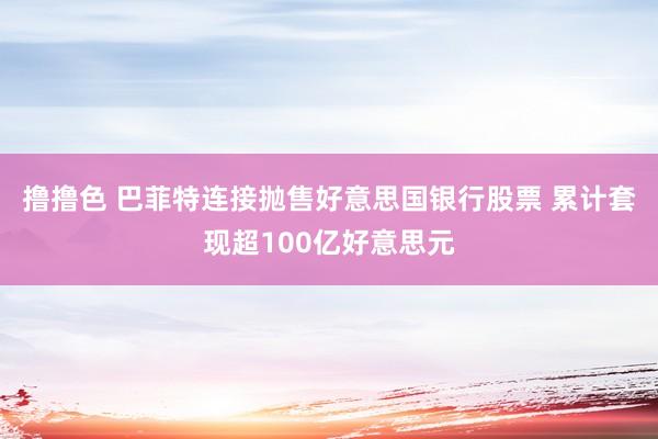 撸撸色 巴菲特连接抛售好意思国银行股票 累计套现超100亿好意思元