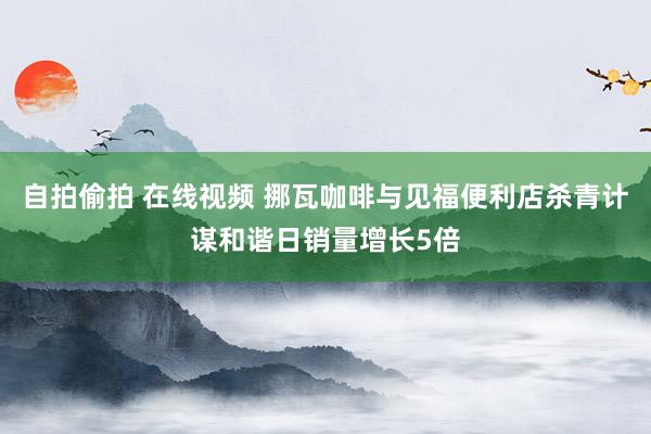 自拍偷拍 在线视频 挪瓦咖啡与见福便利店杀青计谋和谐日销量增长5倍