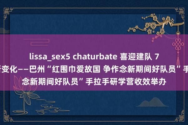 lissa_sex5 chaturbate 喜迎建队 75 周年 丨 感受家乡新变化——巴州“红围巾爱故国 争作念新期间好队员”手拉手研学营收效举办