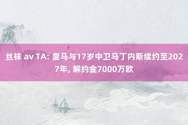 丝袜 av TA: 皇马与17岁中卫马丁内斯续约至2027年， 解约金7000万欧