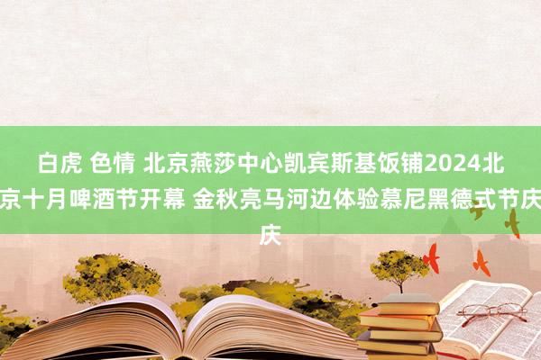 白虎 色情 北京燕莎中心凯宾斯基饭铺2024北京十月啤酒节开幕 金秋亮马河边体验慕尼黑德式节庆