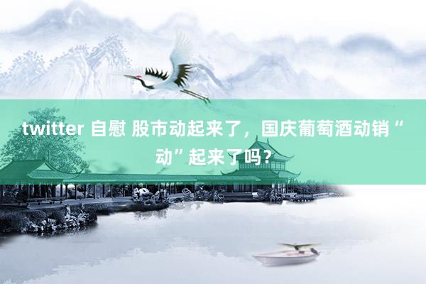 twitter 自慰 股市动起来了，国庆葡萄酒动销“动”起来了吗？