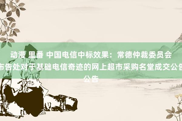 动漫 里番 中国电信中标效果：常德仲裁委员会布告处对于基础电信奇迹的网上超市采购名堂成交公告