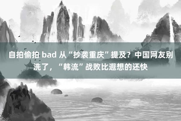 自拍偷拍 bad 从“抄袭重庆”提及？中国网友别洗了，“韩流”战败比遐想的还快