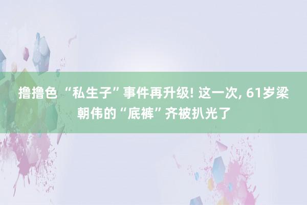 撸撸色 “私生子”事件再升级! 这一次， 61岁梁朝伟的“底裤”齐被扒光了