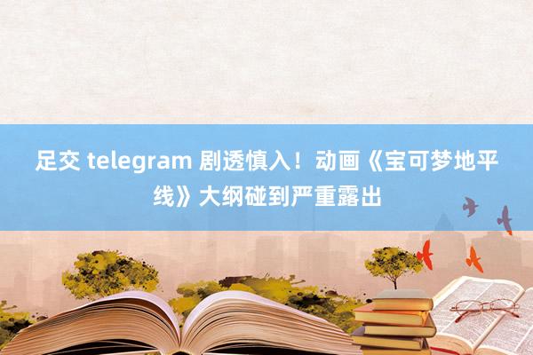 足交 telegram 剧透慎入！动画《宝可梦地平线》大纲碰到严重露出