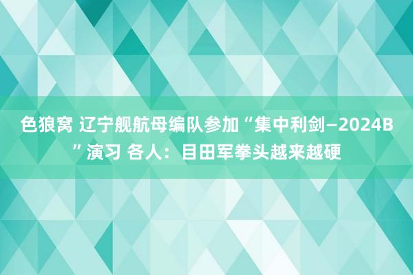 色狼窝 辽宁舰航母编队参加“集中利剑—2024B”演习 各人：目田军拳头越来越硬