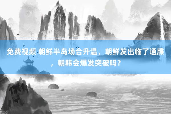 免费视频 朝鲜半岛场合升温，朝鲜发出临了通牒，朝韩会爆发突破吗？