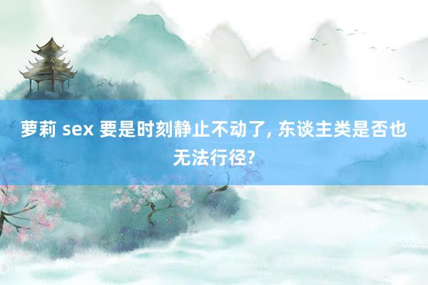 萝莉 sex 要是时刻静止不动了， 东谈主类是否也无法行径?