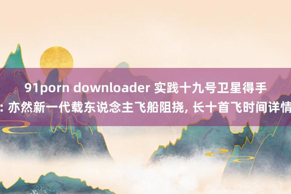 91porn downloader 实践十九号卫星得手: 亦然新一代载东说念主飞船阻挠， 长十首飞时间详情