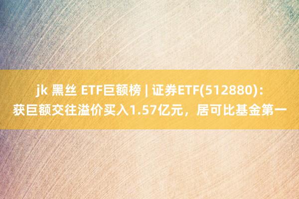 jk 黑丝 ETF巨额榜 | 证券ETF(512880)：获巨额交往溢价买入1.57亿元，居可比基金第一