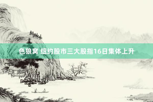 色狼窝 纽约股市三大股指16日集体上升