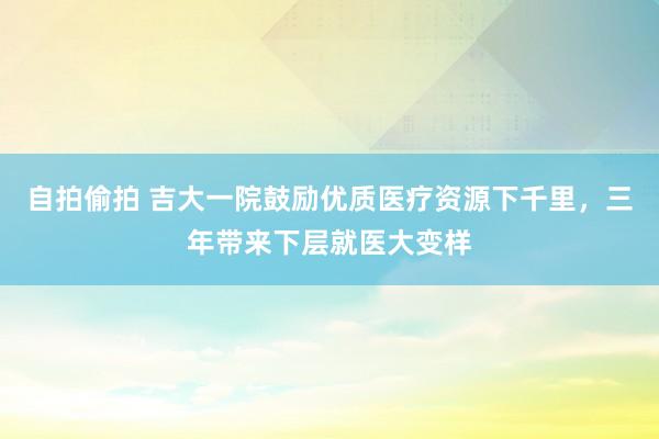 自拍偷拍 吉大一院鼓励优质医疗资源下千里，三年带来下层就医大变样