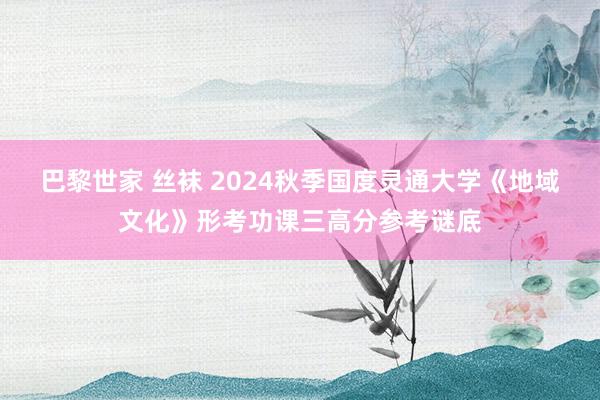 巴黎世家 丝袜 2024秋季国度灵通大学《地域文化》形考功课三高分参考谜底