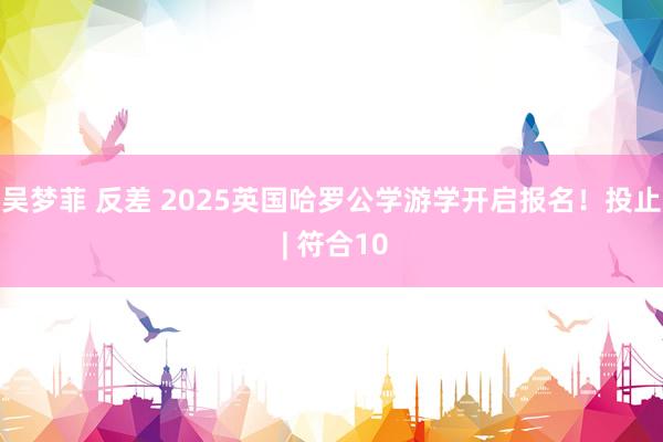 吴梦菲 反差 2025英国哈罗公学游学开启报名！投止 | 符合10