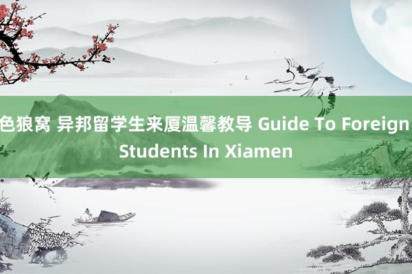 色狼窝 异邦留学生来厦温馨教导 Guide To Foreign Students In Xiamen