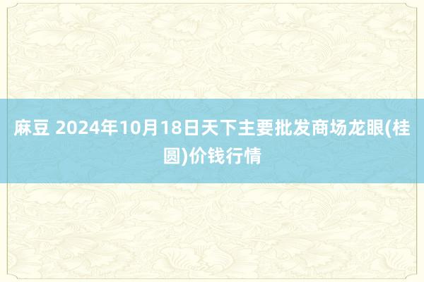 麻豆 2024年10月18日天下主要批发商场龙眼(桂圆)价钱行情