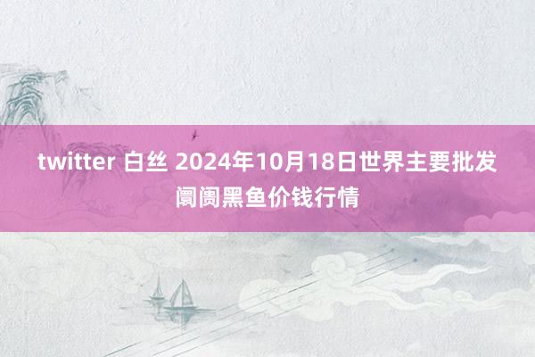 twitter 白丝 2024年10月18日世界主要批发阛阓黑鱼价钱行情