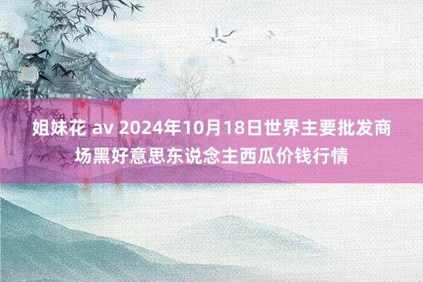 姐妹花 av 2024年10月18日世界主要批发商场黑好意思东说念主西瓜价钱行情