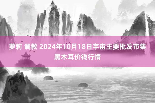 萝莉 调教 2024年10月18日宇宙主要批发市集黑木耳价钱行情