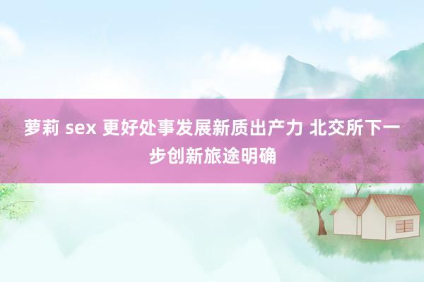 萝莉 sex 更好处事发展新质出产力 北交所下一步创新旅途明确