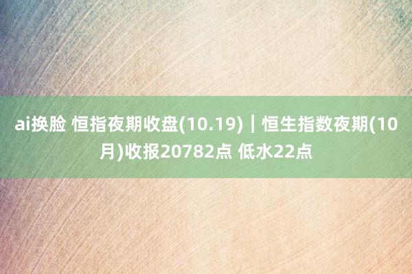 ai换脸 恒指夜期收盘(10.19)︱恒生指数夜期(10月)收报20782点 低水22点