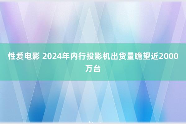 性爱电影 2024年内行投影机出货量瞻望近2000万台