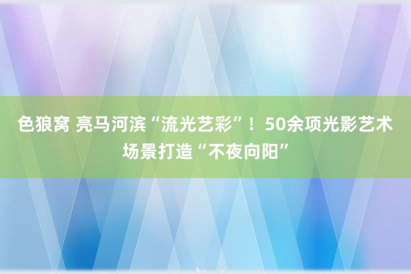 色狼窝 亮马河滨“流光艺彩”！50余项光影艺术场景打造“不夜向阳”