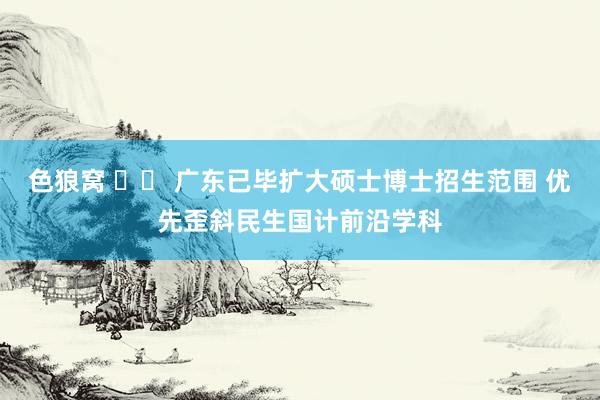 色狼窝 		 广东已毕扩大硕士博士招生范围 优先歪斜民生国计前沿学科