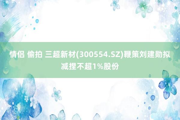 情侣 偷拍 三超新材(300554.SZ)鞭策刘建勋拟减捏不超1%股份