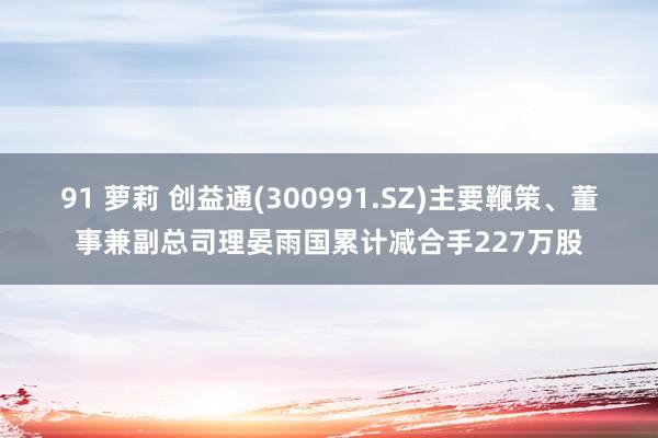 91 萝莉 创益通(300991.SZ)主要鞭策、董事兼副总司理晏雨国累计减合手227万股