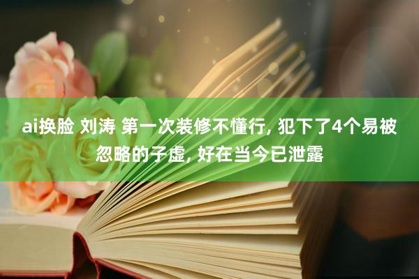 ai换脸 刘涛 第一次装修不懂行， 犯下了4个易被忽略的子虚， 好在当今已泄露