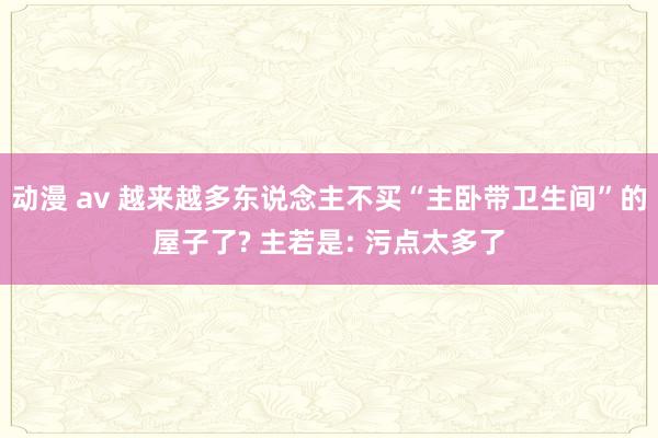 动漫 av 越来越多东说念主不买“主卧带卫生间”的屋子了? 主若是: 污点太多了