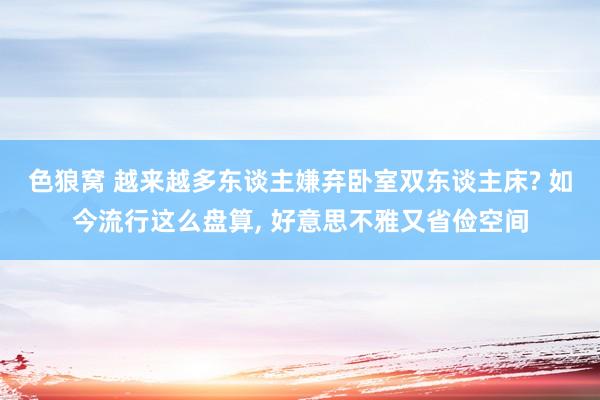 色狼窝 越来越多东谈主嫌弃卧室双东谈主床? 如今流行这么盘算， 好意思不雅又省俭空间