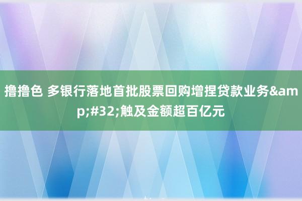 撸撸色 多银行落地首批股票回购增捏贷款业务&#32;触及金额超百亿元