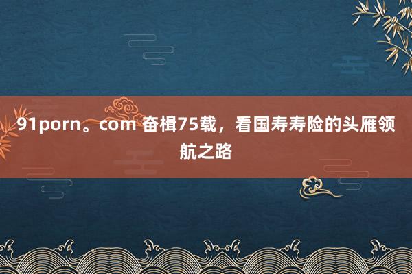 91porn。com 奋楫75载，看国寿寿险的头雁领航之路