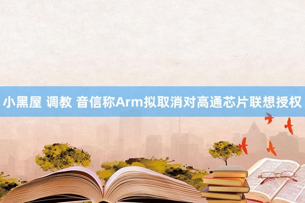 小黑屋 调教 音信称Arm拟取消对高通芯片联想授权