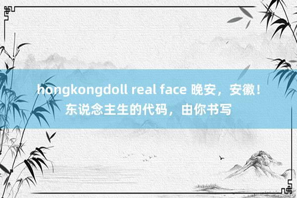 hongkongdoll real face 晚安，安徽！东说念主生的代码，由你书写