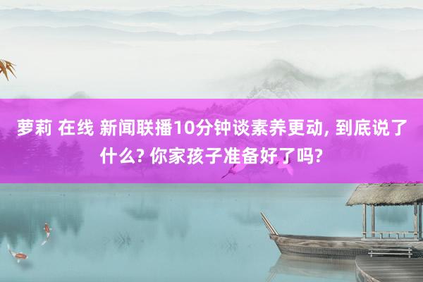 萝莉 在线 新闻联播10分钟谈素养更动， 到底说了什么? 你家孩子准备好了吗?