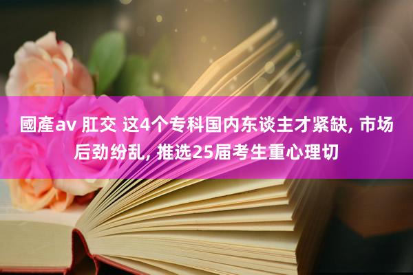 國產av 肛交 这4个专科国内东谈主才紧缺， 市场后劲纷乱， 推选25届考生重心理切