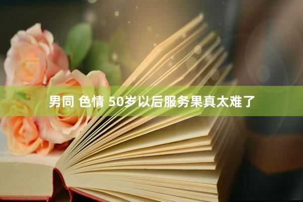 男同 色情 50岁以后服务果真太难了