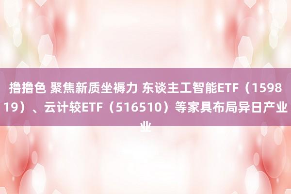 撸撸色 聚焦新质坐褥力 东谈主工智能ETF（159819）、云计较ETF（516510）等家具布局异日产业