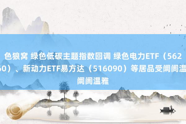 色狼窝 绿色低碳主题指数回调 绿色电力ETF（562960）、新动力ETF易方达（516090）等居品受阛阓温雅