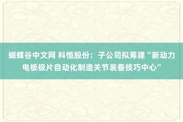 蝴蝶谷中文网 科恒股份：子公司拟筹建“新动力电板极片自动化制造关节装备技巧中心”