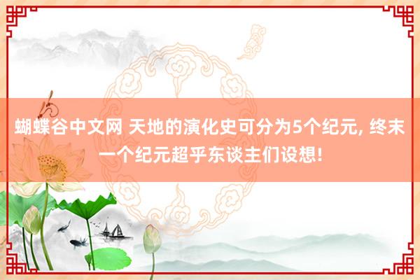 蝴蝶谷中文网 天地的演化史可分为5个纪元， 终末一个纪元超乎东谈主们设想!