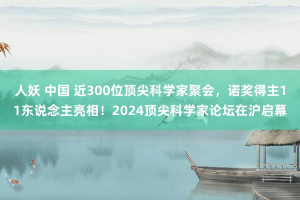 人妖 中国 近300位顶尖科学家聚会，诺奖得主11东说念主亮相！2024顶尖科学家论坛在沪启幕