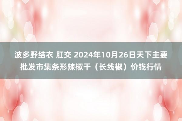 波多野结衣 肛交 2024年10月26日天下主要批发市集条形辣椒干（长线椒）价钱行情