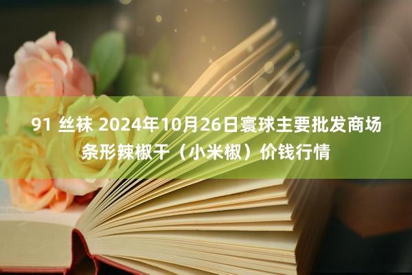 91 丝袜 2024年10月26日寰球主要批发商场条形辣椒干（小米椒）价钱行情