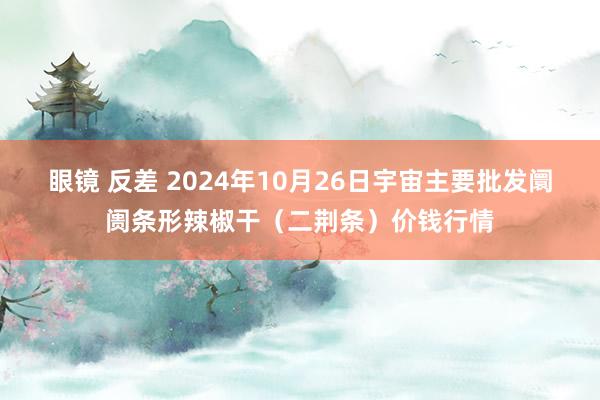 眼镜 反差 2024年10月26日宇宙主要批发阛阓条形辣椒干（二荆条）价钱行情